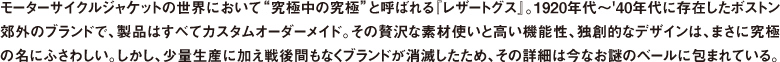 モーターサイクルジャケットの世界において"究極中の究極"と呼ばれる『レザートグス』。1920年代〜'40年代に存在したボストン郊外のブランドで、製品はすべてカスタムオーダーメイド。その贅沢な素材使いと高い機能性、独創的なデザインは、まさに究極の名にふさわしい。しかし、少量生産に加え戦後間もなくブランドが消滅したため、その詳細は今なお謎のベールに包まれている。