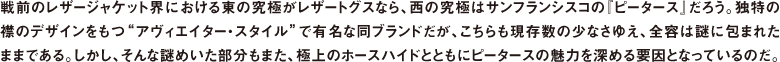 戦前のレザージャケット界における東の究極がレザートグスなら、西の究極はサンフランシスコの『ピータース』だろう。独特の襟のデザインをもつ"アヴィエイター・スタイル"で有名な同ブランドだが、こちらも現存数の少なさゆえ、全容は謎に包まれたままである。しかし、そんな謎めいた部分もまた、極上のホースハイドとともにピータースの魅力を深める要因となっているのだ。
