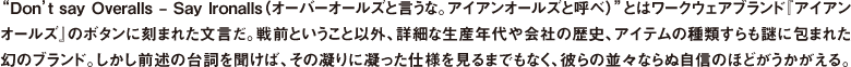 "Don't say Overalls - Say Ironalls（オーバーオールズと言うな。アイアンオールズと呼べ）"とはワークウェアブランド『アイアンオールズ』のボタンに刻まれた文言だ。戦前ということ以外、詳細な生産年代や会社の歴史、アイテムの種類すらも謎に包まれた幻のブランド。しかし前述の台詞を聞けば、その凝りに凝った仕様を見るまでもなく、彼らの並々ならぬ自信のほどがうかがえる。