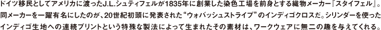 ドイツ移民としてアメリカに渡ったJ.L.シュティフェルが1835年に創業した染色工場を前身とする織物メーカー『スタイフェル』。同メーカーを一躍有名にしたのが、20世紀初頭に発表された"ウォバッシュストライプ"のインディゴクロスだ。シリンダーを使ったインディゴ生地への連続プリントという特殊な製法によって生まれたその素材は、ワークウェアに無二の趣を与えてくれる。