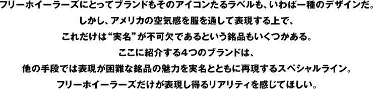 フリーホイーラーズにとってブランドもそのアイコンたるラベルも、いわば一種のデザインだ。しかし、アメリカの空気感を服を通して表現する上で、これだけは"実名"が不可欠であるという銘品もいくつかある。ここに紹介する4つのブランドは、他の手段では表現が困難な銘品の魅力を実名とともに再現するスペシャルライン。フリーホイーラーズだけが表現し得るリアリティを感じてほしい。