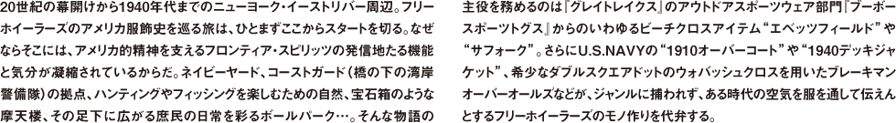 20世紀の幕開けから1940年代までのニューヨーク・イーストリバー周辺。フリーホイーラーズのアメリカ服飾史を巡る旅は、ひとまずここからスタートを切る。なぜならそこには、アメリカ的精神を支えるフロンティア・スピリッツの発信地たる機能と気分が凝縮されているからだ。ネイビーヤード、コーストガード（橋の下の湾岸警備隊）の拠点、ハンティングやフィッシングを楽しむための自然、宝石箱のような摩天楼、その足下に広がる庶民の日常を彩るボールパーク…。そんな物語の主役を務めるのは『グレイトレイクス』のアウトドアスポーツウェア部門『ブーボー スポーツトグス』からのいわゆるビーチクロスアイテム"エベッツフィールド"や"サフォーク"。さらにU.S.NAVYの"1910オーバーコート"や"1940デッキジャケット"、希少なダブルスクエアドットのウォバッシュクロスを用いたブレーキマンオーバーオールズなどが、ジャンルに捕われず、ある時代の空気を服を通して伝えんとするフリーホイーラーズのモノ作りを代弁する。