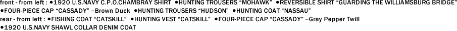 front - from left : ●1920 U.S.NAVY C.P.O.CHAMBRAY SHIRT  ●HUNTING TROUSERS "MOHAWK"  ●REVERSIBLE SHIRT "GUARDING THE WILLIAMSBURG BRIDGE"   ●FOUR-PIECE CAP "CASSADY" ｰBrown Duck  ●HUNTING TROUSERS "HUDSON"  ●HUNTING COAT "NASSAU"　 rear - from left : ●FISHING COAT "CATSKILL"  ●HUNTING VEST "CATSKILL"  ●FOUR-PIECE CAP "CASSADY" ｰGray Pepper Twill   ●1920 U.S.NAVY SHAWL COLLAR DENIM COAT