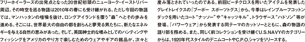 フリーホイーラーズの出発点となった20世紀初頭のニューヨーク・イーストリバー周辺。その時空を巡る物語は2010年の春にも受け継がれる。ただし今回の物語では、マンハッタンの喧噪を抜け、ロングアイランドを覆う"森"へとその歩みを進める。そこには、世界最大の自由の都を創らんと夢見る男たちに、新たなエネルギーを与える自然の恵みがあった。そして、英国紳士的な嗜みとしてのハンティングやフィッシングをアメリカのやり方で楽しむためのウェアやギアの銘品が、次々と産み落とされていったのである。前回ビーチクロスを用いたアイテムを発表したグレイトレイクスの『ブーボー スポーツトグス』から、今季はレインプルーフコットンダックを用いたコート"ナッソー"や"キャッツキル"、トラウザース"ハドソン"等が登場。『パワーウェア』から発表する同テーマのカットソーとともに、森の物語の語り部を務める。また、同じく前コレクションを受け継ぐU.S.NAVYのカテゴリーからは、1920年代スタイルのデニムコートやC.P.O.シャツをリリースする。