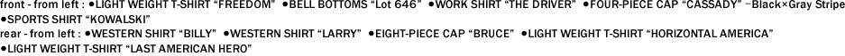 front - from left : ●LIGHT WEIGHT T-SHIRT "FREEDOM"  ●BELL BOTTOMS "Lot 646"  ●WORK SHIRT "THE DRIVER"  ●FOUR-PIECE CAP "CASSADY" ｰBlack×Gray Stripe   ●SPORTS SHIRT "KOWALSKI"　 rear - from left : ●WESTERN SHIRT "BILLY"  ●WESTERN SHIRT "LARRY"  ●EIGHT-PIECE CAP "BRUCE"  ●LIGHT WEIGHT T-SHIRT "HORIZONTAL AMERICA"   ●LIGHT WEIGHT T-SHIRT "LAST AMERICAN HERO"