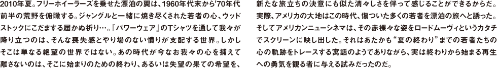 2010年夏。フリーホイーラーズを乗せた漂泊の翼は、1960年代末から'70年代前半の荒野を俯瞰する。ジャングルと一緒に焼き尽くされた若者の心、ウッドストックにこだまする届かぬ祈り…。『パワーウェア』のTシャツを通して我々が降り立つのは、そんな喪失感とやり場のない憤りが支配する世界。しかしそこは単なる絶望の世界ではない。あの時代が今なお我々の心を捕えて離さないのは、そこに始まりのための終わり、あるいは失望の果ての希望を、新たな旅立ちの決意にも似た清々しさを伴って感じることができるからだ。実際、アメリカの大地はこの時代、傷ついた多くの若者を漂泊の旅へと誘った。そしてアメリカンニューシネマは、その赤裸々な姿をロードムーヴィというカタチでスクリーンに映し出した。それはあたかも"夏の終わり"までの若者たちの心の軌跡をトレースする寓話のようでありながら、実は終わりから始まる再生への勇気を観る者に与える試みだったのだ。