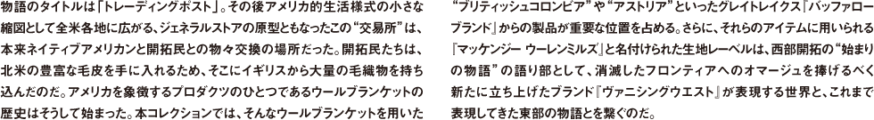物語のタイトルは「トレーディングポスト」。その後アメリカ的生活様式の小さな縮図として全米各地に広がる、ジェネラルストアの原型ともなったこの"交易所"は、本来ネイティブアメリカンと開拓民との物々交換の場所だった。開拓民たちは、北米の豊富な毛皮を手に入れるため、そこにイギリスから大量の毛織物を持ち込んだのだ。アメリカを象徴するプロダクツのひとつであるウールブランケットの歴史はそうして始まった。本コレクションでは、そんなウールブランケットを用いた"ブリティッシュコロンビア"や"アストリア"といったグレイトレイクス『バッファロー ブランド』からの製品が重要な位置を占める。さらに、それらのアイテムに用いられる『マッケンジー ウーレンミルズ』と名付けられた生地レーベルは、西部開拓の"始まりの物語"の語り部として、消滅したフロンティアへのオマージュを捧げるべく新たに立ち上げたブランド『ヴァニシングウエスト』が表現する世界と、これまで表現してきた東部の物語とを繋ぐのだ。