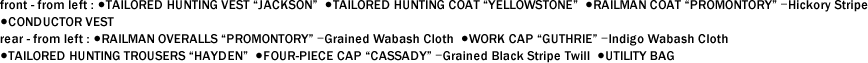 front - from left : ●TAILORED HUNTING VEST "JACKSON"  ●TAILORED HUNTING COAT "YELLOWSTONE"  ●RAILMAN COAT "PROMONTORY" ｰHickory Stripe  ●CONDUCTOR VEST　 rear - from left : ●RAILMAN OVERALLS "PROMONTORY" ｰGrained Wabash Cloth  ●WORK CAP "GUTHRIE" ｰIndigo Wabash Cloth  ●TAILORED HUNTING TROUSERS "HAYDEN"  ●FOUR-PIECE CAP "CASSADY" ｰGrained Black Stripe Twill  ●UTILITY BAG