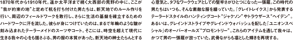 1870年代から1910年代。遥か太平洋まで続く大西部の荒野の中に、ここが"我が約束の地"と定めて杭を打ち付けた男たちは、新天地でのルール作りを行い、周辺のフィールドワークを敢行し、さらに生活の基盤を確立するためのハードワークに汗を流した。彼らが身につけていたのは、まるで年輪のような皺が刻み込まれたテーラーメイドのスーツやコート。そこには、時空を超えて現代に生きる我々の心をも揺さぶる、男の服の本質があった。新天地の紳士たらんとする心意気と、タフなワークウェアとしての堅牢さがひとつになった一張羅。この時代の男たちはいつも、そんな素敵な服を纏っていた。『グレイトレイクス』から発表するテーラードスタイルのハンティングコート"ジャクソン"やトラウザース"ヘイデン"。あるいは、グレインドストライプやグレインドウォバッシュを配した『ユニオンスペシャル』のオーバーオールズ"プロモントリー"。これらのアイテムを通して我々は、かつて男の一張羅が放っていた、武骨ながらも凛とした輝きを再現する。