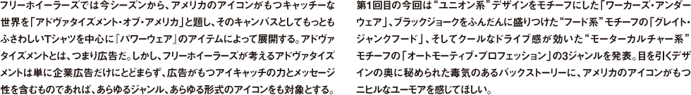 フリーホイーラーズでは今シーズンから、アメリカのアイコンがもつキャッチーな世界を「アドヴァタイズメント・オブ・アメリカ」と題し、そのキャンバスとしてもっともふさわしいTシャツを中心に『パワーウェア』のアイテムによって展開する。アドヴァタイズメントとは、つまり広告だ。しかし、フリーホイーラーズが考えるアドヴァタイズメントは単に企業広告だけにとどまらず、広告がもつアイキャッチの力とメッセージ性を含むものであれば、あらゆるジャンル、あらゆる形式のアイコンをも対象とする。第1回目の今回は"ユニオン系"デザインをモチーフにした「ワーカーズ・アンダーウェア」、ブラックジョークをふんだんに盛りつけた"フード系"モチーフの「グレイト・ジャンクフード」、そしてクールなドライブ感が効いた"モーターカルチャー系"モチーフの「オートモーティブ・プロフェッション」の3ジャンルを発表。目を引くデザインの奥に秘められた毒気のあるバックストーリーに、アメリカのアイコンがもつニヒルなユーモアを感じてほしい。