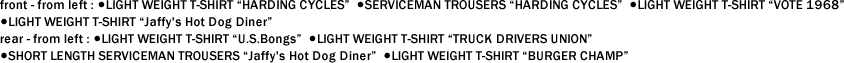 front - from left : ●LIGHT WEIGHT T-SHIRT "HARDING CYCLES"  ●SERVICEMAN TROUSERS "HARDING CYCLES"  ●LIGHT WEIGHT T-SHIRT "VOTE 1968"   ●LIGHT WEIGHT T-SHIRT "Jaffy's Hot Dog Diner"　 rear - from left : ●LIGHT WEIGHT T-SHIRT "U.S.Bongs"  ●LIGHT WEIGHT T-SHIRT "TRUCK DRIVERS UNION"   ●SHORT LENGTH SERVICEMAN TROUSERS "Jaffy's Hot Dog Diner"  ●LIGHT WEIGHT T-SHIRT "BURGER CHAMP"