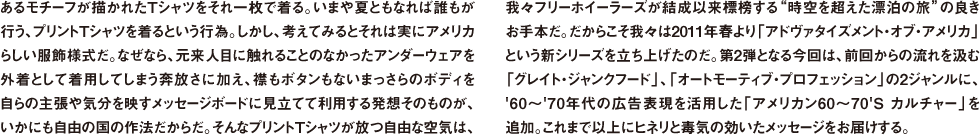 あるモチーフが描かれたTシャツをそれ一枚で着る。いまや夏ともなれば誰もが行う、プリントTシャツを着るという行為。しかし、考えてみるとそれは実にアメリカらしい服飾様式だ。なぜなら、元来人目に触れることのなかったアンダーウェアを外着として着用してしまう奔放さに加え、襟もボタンもないまっさらのボディを自らの主張や気分を映すメッセージボードに見立てて利用する発想そのものが、いかにも自由の国の作法だからだ。そんなプリントTシャツが放つ自由な空気は、我々フリーホイーラーズが結成以来標榜する"時空を超えた漂泊の旅"の良きお手本だ。だからこそ我々は2011年春より「アドヴァタイズメント・オブ・アメリカ」という新シリーズを立ち上げたのだ。第2弾となる今回は、前回からの流れを汲む「グレイト・ジャンクフード」、「オートモーティブ・プロフェッション」の2ジャンルに、'60〜'70年代の広告表現を活用した「アメリカン60〜70'Sカルチャー」を追加。これまで以上にヒネリと毒気の効いたメッセージをお届けする。
