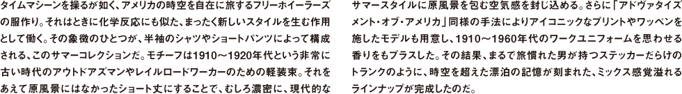 タイムマシーンを操るが如く、アメリカの時空を自在に旅するフリーホイーラーズの服作り。それはときに化学反応にも似た、まったく新しいスタイルを生む作用として働く。その象徴のひとつが、半袖のシャツやショートパンツによって構成される、このサマーコレクションだ。モチーフは1910〜1920年代という非常に古い時代のアウトドアズマンやレイルロードワーカーのための軽装束。それをあえて原風景にはなかったショート丈にすることで、むしろ濃密に、現代的なサマースタイルに原風景を包む空気感を封じ込める。さらに「アドヴァタイズメント・オブ・アメリカ」同様の手法によりアイコニックなプリントやワッペンを施したモデルも用意し、1910〜1960年代のワークユニフォームを思わせる香りをもプラスした。その結果、まるで旅慣れた男が持つステッカーだらけのトランクのように、時空を超えた漂泊の記憶が刻まれた、ミックス感覚溢れるラインナップが完成したのだ。