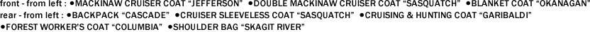 front - from left : ●MACKINAW CRUISER COAT "JEFFERSON"  ●DOUBLE MACKINAW CRUISER COAT "SASQUATCH"  ●BLANKET COAT "OKANAGAN"　 rear - from left : ●BACKPACK "CASCADE"  ●CRUISER SLEEVELESS COAT "SASQUATCH"  ●CRUISING & HUNTING COAT "GARIBALDI"   ●FOREST WORKER'S COAT "COLUMBIA"  ●SHOULDER BAG "SKAGIT RIVER"