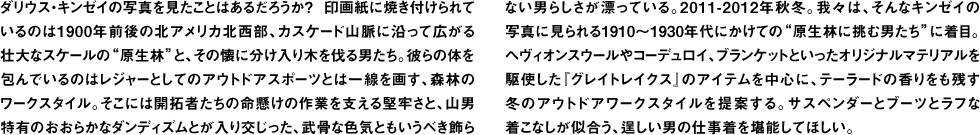 ダリウス・キンゼイの写真を見たことはあるだろうか？ 印画紙に焼き付けられているのは1900年前後の北アメリカ北西部、カスケード山脈に沿って広がる壮大なスケールの"原生林"と、その懐に分け入り木を伐る男たち。彼らの体を包んでいるのはレジャーとしてのアウトドアスポーツとは一線を画す、森林のワークスタイル。そこには開拓者たちの命懸けの作業を支える堅牢さと、山男特有のおおらかなダンディズムとが入り交じった、武骨な色気ともいうべき飾らない男らしさが漂っている。2011-2012年秋冬。我々は、そんなキンゼイの写真に見られる1910〜1930年代にかけての"原生林に挑む男たち"に着目。ヘヴィオンスウールやコーデュロイ、ブランケットといったオリジナルマテリアルを駆使した『グレイトレイクス』のアイテムを中心に、テーラードの香りをも残す冬のアウトドアワークスタイルを提案する。サスペンダーとブーツとラフな着こなしが似合う、逞しい男の仕事着を堪能してほしい。