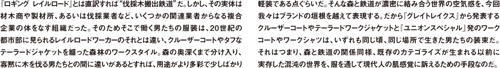 『ロギング レイルロード』とは直訳すれば"伐採木搬出鉄道"だ。しかし、その実体は材木商や製材所、あるいは伐採業者など、いくつかの関連業者からなる複合企業の体をなす組織だった。そのためそこで働く男たちの服装は、20世紀の都市部に見られるレイルロードワーカーのそれとは違い、クルーザーコートやタフなテーラードジャケットを纏った森林のワークスタイル。森の奥深くまで分け入り、寡黙に木を伐る男たちとの間に違いがあるとすれば、用途がより多彩で少しばかり軽装である点ぐらいだ。そんな森と鉄道が濃密に絡み合う世界の空気感を、今回我々はブランドの垣根を越えて表現する。だから『グレイトレイクス』から発表するクルーザーコートやテーラードワークジャケットと『ユニオンスペシャル』発のワークコートやワークシャツは、いずれも同じ頃、同じ場所で生きた男たちの装束だ。それはつまり、森と鉄道の関係同様、既存のカテゴライズが生まれる以前に実存した混沌の世界を、服を通して現代人の肌感覚に訴えるための手段なのだ。