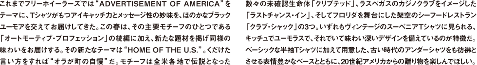 これまでフリーホイーラーズでは"ADVERTISEMENT OF AMERICA"をテーマに、Tシャツがもつアイキャッチ力とメッセージ性の妙味を、ほのかなブラックユーモアを交えてお届けしてきた。この春は、その主要モチーフのひとつである「オートモーティブ・プロフェッション」の続編に加え、新たな題材を掲げ同様の味わいをお届けする。その新たなテーマは"HOME OF THE U.S."。くだけた言い方をすれば"オラが町の自慢"だ。モチーフは全米各地で伝説となった数々の未確認生命体「クリプテッド」、ラスベガスのカジノクラブをイメージした「ラストチャンス・イン」、そしてフロリダを舞台にした架空のシーフードレストラン「クラブ・シャック」の3つ。いずれもヴィンテージのスーベニアTシャツに見られる、キッチュでユーモラスで、それでいて味わい深いデザインを備えているのが特徴だ。ベーシックな半袖Tシャツに加えて用意した、古い時代のアンダーシャツをも彷彿とさせる表情豊かなベースとともに、20世紀アメリカからの贈り物を楽しんでほしい。
