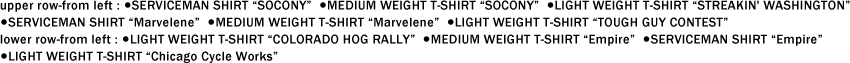 upper row-from left : ●SERVICEMAN SHIRT "SOCONY"  ●MEDIUM WEIGHT T-SHIRT "SOCONY"  ●LIGHT WEIGHT T-SHIRT "STREAKIN' WASHINGTON" ●SERVICEMAN SHIRT "Marvelene"  ●MEDIUM WEIGHT T-SHIRT "Marvelene"  ●LIGHT WEIGHT T-SHIRT "TOUGH GUY CONTEST" lower row-from left : ●LIGHT WEIGHT T-SHIRT "COLORADO HOG RALLY"  ●MEDIUM WEIGHT T-SHIRT "Empire"  ●SERVICEMAN SHIRT "Empire" ●LIGHT WEIGHT T-SHIRT "Chicago Cycle Works"
