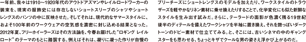 一年前、我々は1910〜1920年代のアウトドアズマンやレイルロードワーカーの装束を、現実の服飾史には存在しないショートスリーブのシャツやショートレングスのパンツの中に反映させた。そしてそれは、現代的なサマースタイルに、およそ100年前のワークウェアの空気感を濃密に封じ込める結果となった。2012年夏、フリーホイーラーズはその方法論を、今春お届けした"ロギング レイルロード"のテーマのもとに踏襲する。例えばそれは、凝りに凝った作りが自慢のブリーチーズにショートレングスのモデルを加えたり、ワークスタイルのトラウザーズを軽やかなリネン素材に乗せ換えたりすることで、化学変化にも似た新鮮なスタイルを生み出す試みだ。さらに、テーラードの面影が色濃く残る19世紀後半のディテールを備えたワークシャツを半袖に置き換え、それを艶っぽいダークトーンのドビー素材で仕立ててみる。と、そこには、古いシネマの中のギャングスターをも思わせる、ちょっとキザでクールな男の姿さえ浮かび上がるのだ。