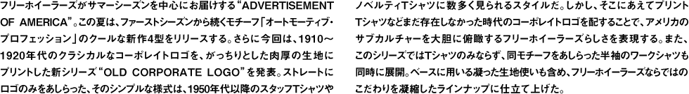 フリーホイーラーズがサマーシーズンを中心にお届けする"ADVERTISEMENT OF AMERICA"。この夏は、ファーストシーズンから続くモチーフ「オートモーティブ・プロフェッション」のクールな新作4型をリリースする。さらに今回は、1910〜1920年代のクラシカルなコーポレイトロゴを、がっちりとした肉厚の生地にプリントした新シリーズ"OLD CORPORATE LOGO"を発表。ストレートにロゴのみをあしらった、そのシンプルな様式は、1950年代以降のスタッフTシャツやノベルティTシャツに数多く見られるスタイルだ。しかし、そこにあえてプリントTシャツなどまだ存在しなかった時代のコーポレイトロゴを配することで、アメリカのサブカルチャーを大胆に俯瞰するフリーホイーラーズらしさを表現する。また、このシリーズではTシャツのみならず、同モチーフをあしらった半袖のワークシャツも同時に展開。ベースに用いる凝った生地使いも含め、フリーホイーラーズならではのこだわりを凝縮したラインナップに仕立て上げた。
