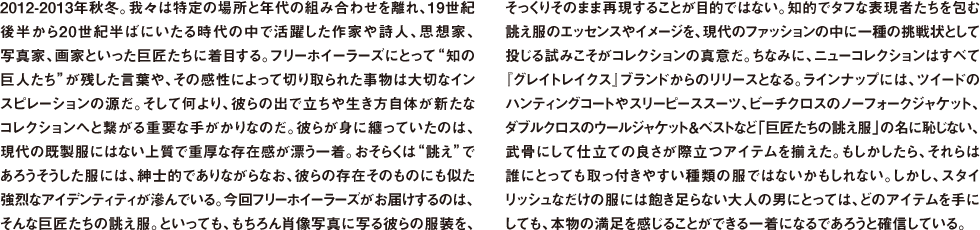 2012-2013年秋冬。我々は特定の場所と年代の組み合わせを離れ、19世紀後半から20世紀半ばにいたる時代の中で活躍した作家や詩人、思想家、写真家、画家といった巨匠たちに着目する。フリーホイーラーズにとって“知の巨人たち”が残した言葉や、その感性によって切り取られた事物は大切なインスピレーションの源だ。そして何より、彼らの出で立ちや生き方自体が新たなコレクションへと繋がる重要な手がかりなのだ。彼らが身に纏っていたのは、現代の既製服にはない上質で重厚な存在感が漂う一着。おそらくは“誂え”であろうそうした服には、紳士的でありながらなお、彼らの存在そのものにも似た強烈なアイデンティティが滲んでいる。今回フリーホイーラーズがお届けするのは、そんな巨匠たちの誂え服。といっても、もちろん肖像写真に写る彼らの服装を、そっくりそのまま再現することが目的ではない。知的でタフな表現者たちを包む誂え服のエッセンスやイメージを、現代のファッションの中に一種の挑戦状として投じる試みこそがコレクションの真意だ。ちなみに、ニューコレクションはすべて『グレイトレイクス』ブランドからのリリースとなる。ラインナップには、ツイードのハンティングコートやスリーピーススーツ、ビーチクロスのノーフォークジャケット、ダブルクロスのウールジャケット＆ベストなど「巨匠たちの誂え服」の名に恥じない、武骨にして仕立ての良さが際立つアイテムを揃えた。もしかしたら、それらは誰にとっても取っ付きやすい種類の服ではないかもしれない。しかし、スタイリッシュなだけの服には飽き足らない大人の男にとっては、どのアイテムを手にしても、本物の満足を感じることができる一着になるであろうと確信している。