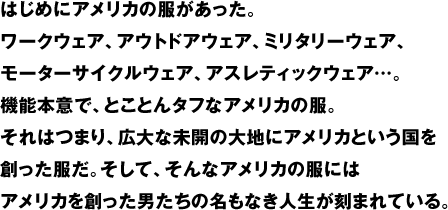 はじめにアメリカの服があった。ワークウェア、アウトドアウェア、ミリタリーウェア、モーターサイクルウェア、アスレティックウェア…。機能本意で、とことんタフなアメリカの服。それはつまり、広大な未開の大地にアメリカという国を創った服だ。そして、そんなアメリカの服にはアメリカを創った男たちの名もなき人生が刻まれている。