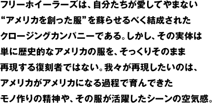 フリーホイーラーズは、自分たちが愛してやまない"アメリカを創った服"を蘇らせるべく結成されたクロージングカンパニーである。しかし、その実体は単に歴史的なアメリカの服を、そっくりそのまま再現する復刻者ではない。我々が再現したいのは、アメリカがアメリカになる過程で育んできたモノ作りの精神や、その服が活躍したシーンの空気感。