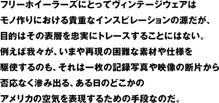 フリーホイーラーズにとってヴィンテージウェアはモノ作りにおける貴重なインスピレーションの源だが、目的はその表層を忠実にトレースすることにはない。例えば我々が、いまや再現の困難な素材や仕様を駆使するのも、それは一枚の記録写真や映像の断片から否応なく滲み出る、ある日のどこかのアメリカの空気を表現するための手段なのだ。