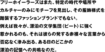 フリーホイーラーズはまた、特定の時代や場所やカルチャーのみにモチーフを見出し、その服飾様式を踏襲するファッションブランドでもない。例えば我々が、漂泊の文学集団〈ビート〉に強く惹かれるのも、それは彼らの発する赤裸々な言葉から否応なく滲み出る、ある日のどこかの漂泊の記憶への共鳴なのだ。