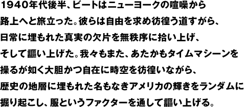 1940年代後半、ビートはニューヨークの喧噪から路上へと旅立った。彼らは自由を求め彷徨う道すがら、日常に埋もれた真実の欠片を無秩序に拾い上げ、そして謳い上げた。我々もまた、あたかもタイムマシーンを操るが如く大胆かつ自在に時空を彷徨いながら、歴史の地層に埋もれた名もなきアメリカの輝きをランダムに掘り起こし、服というファクターを通して謳い上げる。