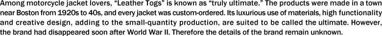 Among motorcycle jacket lovers, “Leather Togs” is known as “truly ultimate.” The products were made in a town near Boston from 1920s to 40s, and every jacket was custom-ordered. Its luxurious use of materials, high functionality and creative design, adding to the small-quantity production, are suited to be called the ultimate. However, the brand had disappeared soon after World War II. Therefore the details of the brand remain unknown. 
