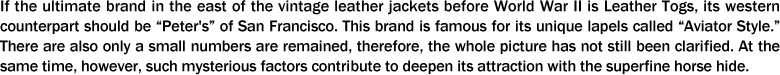 If the ultimate brand in the east of the vintage leather jackets before World War II is Leather Togs, its western counterpart should be “Peter's” of San Francisco. This brand is famous for its unique lapels called “Aviator Style.” There are also only a small numbers are remained, therefore, the whole picture has not still been clarified. At the same time, however, such mysterious factors contribute to deepen its attraction with the superfine horse hide.