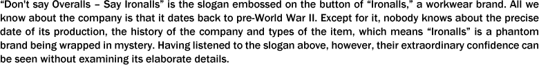 “Don't say Overalls ?? Say Ironalls” is the slogan embossed on the button of “Ironalls,” a workwear brand. All we know about the company is that it dates back to pre-World War II. Except for it, nobody knows about the precise date of its production, the history of the company and types of the item, which means “Ironalls” is a phantom brand being wrapped in mystery. Having listened to the slogan above, however, their extraordinary confidence can be seen without examining its elaborate details.
