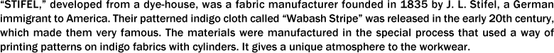“STIFEL,” developed from a dye-house, was a fabric manufacturer founded in 1835 by J. L. Stifel, a German immigrant to America. Their patterned indigo cloth called “Wabash Stripe” was released in the early 20th century, which made them very famous. The materials were manufactured in the special process that used a way of printing patterns on indigo fabrics with cylinders. It gives a unique atmosphere to the workwear.