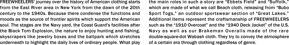 FREEWHEELERS' journey over the history of American clothing starts from the East River area in New York from the dawn of the 20th century to the 1940s. Because there condense the functions and moods as the source of frontier spirits which support the American soul. The stages are the Navy yard, the Coast Guard's facilities after the Black Tom Explosion, the nature to enjoy hunting and fishing, skyscrapers like jewelry boxes and the ballpark which stretches underneath to highlight the daily lives of ordinary people. What play the main roles in such a story are “Ebbets Field” and “Suffolk,” which are made of what we call Beach cloth, releasing from “Bubo Sport Togs,” an outdoor sportswear section of “Great Lakes.” Additional items represent the craftsmanship of FREEWHEELERS such as the “1910 Overcoat” and the “1940 Deck Jacket” of the U.S. Navy as well as our Brakeman Overalls made of the rare double-square-dot Wabash cloth. They try to convey the atmosphere of a certain era through clothing regardless of genre.