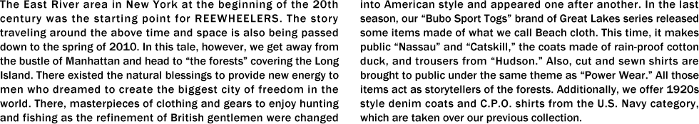 The East River area in New York at the beginning of the 20th century was the starting point for REEWHEELERS. The story traveling around the above time and space is also being passed down to the spring of 2010. In this tale, however, we get away from the bustle of Manhattan and head to “the forests” covering the Long Island. There existed the natural blessings to provide new energy to men who dreamed to create the biggest city of freedom in the world. There, masterpieces of clothing and gears to enjoy hunting and fishing as the refinement of British gentlemen were changed into American style and appeared one after another. In the last season, our “Bubo Sport Togs” brand of Great Lakes series released some items made of what we call Beach cloth. This time, it makes public “Nassau” and “Catskill,” the coats made of rain-proof cotton duck, and trousers from “Hudson.” Also, cut and sewn shirts are brought to public under the same theme as “Power Wear.” All those items act as storytellers of the forests. Additionally, we offer 1920s style denim coats and C.P.O. shirts from the U.S. Navy category, which are taken over our previous collection.