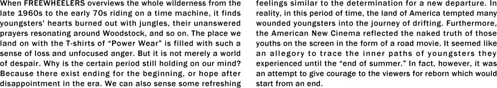 When FREEWHEELERS overviews the whole wilderness from the late 1960s to the early 70s riding on a time machine, it finds youngsters' hearts burned out with jungles, their unanswered prayers resonating around Woodstock, and so on. The place we land on with the T-shirts of “Power Wear” is filled with such a sense of loss and unfocused anger. But it is not merely a world of despair. Why is the certain period still holding on our mind? Because there exist ending for the beginning, or hope after disappointment in the era. We can also sense some refreshing feelings similar to the determination for a new departure. In reality, in this period of time, the land of America tempted many wounded youngsters into the journey of drifting. Furthermore, the American New Cinema reflected the naked truth of those youths on the screen in the form of a road movie. It seemed like an allegory to trace the inner paths of youngsters they experienced until the “end of summer.” In fact, however, it was an attempt to give courage to the viewers for reborn which would start from an end.