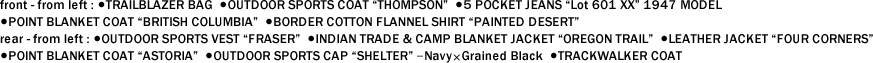 front - from left : ●TRAILBLAZER BAG ●OUTDOOR SPORTS COAT "THOMPSON" ●5 POCKET JEANS "Lot 601 XX" 1947 MODEL ●POINT BLANKET COAT "BRITISH COLUMBIA" ●BORDER COTTON FLANNEL SHIRT "PAINTED DESERT"　 rear - from left : ●OUTDOOR SPORTS VEST "FRASER" ●INDIAN TRADE & CAMP BLANKET JACKET "OREGON TRAIL" ●LEATHER JACKET "FOUR CORNERS" ●POINT BLANKET COAT "ASTORIA" ●OUTDOOR SPORTS CAP "SHELTER" ｰNavy×Grained Black ●TRACKWALKER COAT