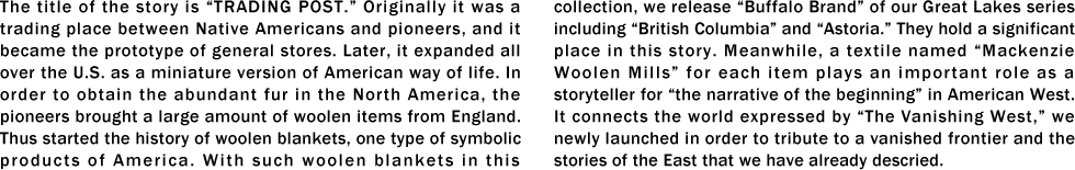 The title of the story is “TRADING POST.” Originally it was a trading place between Native Americans and pioneers, and it became the prototype of general stores. Later, it expanded all over the U.S. as a miniature version of American way of life. In order to obtain the abundant fur in the North America, the pioneers brought a large amount of woolen items from England. Thus started the history of woolen blankets, one type of symbolic products of America. With such woolen blankets in this collection, we release “Buffalo Brand” of our Great Lakes series including “British Columbia” and “Astoria.” They hold a significant place in this story. Meanwhile, a textile named “Mackenzie Woolen Mills” for each item plays an important role as a storyteller for “the narrative of the beginning” in American West. It connects the world expressed by “The Vanishing West,” we newly launched in order to tribute to a vanished frontier and the stories of the East that we have already descried.