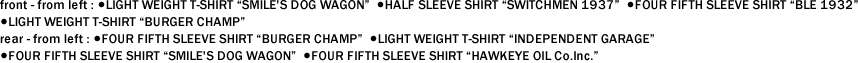 front - from left : ●LIGHT WEIGHT T-SHIRT "SMILE'S DOG WAGON" ●HALF SLEEVE SHIRT "SWITCHMEN 1937" ●FOUR FIFTH SLEEVE SHIRT "BLE 1932" ●LIGHT WEIGHT T-SHIRT "BURGER CHAMP"　 rear - from left : ●FOUR FIFTH SLEEVE SHIRT "BURGER CHAMP" ●LIGHT WEIGHT T-SHIRT "INDEPENDENT GARAGE" ●FOUR FIFTH SLEEVE SHIRT "SMILE'S DOG WAGON" ●FOUR FIFTH SLEEVE SHIRT "HAWKEYE OIL Co.Inc."