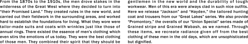 From the 1870s to the 1910s, the men drove stakes in the wilderness of the Great West where they decided to turn into “their Promised Land.” They created rules in the new world, and carried out their fieldwork in the surrounding areas, and worked hard to establish the foundations for living. What they wore were tailor-made suits and coats with wrinkles just like those of annual rings. There existed the essence of men's clothing which even stirs the emotions of us today. They were the best clothing of those men. They combined their spirit that they should be gentlemen in the new world and the durability of tough workwear. Men of this era were always clad in such nice outfits. Here we release “Jackson” and “Hayden,” the tailored hunting coat and trousers from our “Great Lakes” series. We also provide “Promontory,” the overalls of our “Union Special” series made of Grained stripe and Grained Wabash, as we named. Through these items, we recreate radiance given off from the best clothing of these men in the old days, which are unsophisticated but dignified.