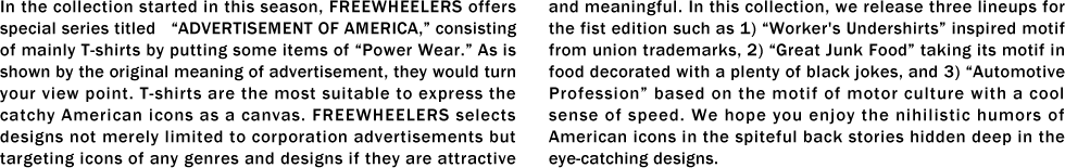 In the collection started in this season, FREEWHEELERS offers special series titled   “ADVERTISEMENT OF AMERICA,” consisting of mainly T-shirts by putting some items of “Power Wear.” As is shown by the original meaning of advertisement, they would turn your view point. T-shirts are the most suitable to express the catchy American icons as a canvas. FREEWHEELERS selects designs not merely limited to corporation advertisements but targeting icons of any genres and designs if they are attractive and meaningful. In this collection, we release three lineups for the fist edition such as 1) “Worker's Undershirts” inspired motif from union trademarks, 2) “Great Junk Food” taking its motif in food decorated with a plenty of black jokes, and 3) “Automotive Profession” based on the motif of motor culture with a cool sense of speed. We hope you enjoy the nihilistic humors of American icons in the spiteful back stories hidden deep in the eye-catching designs.