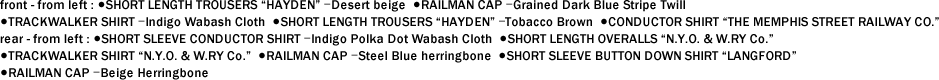 front - from left : ●SHORT LENGTH TROUSERS "HAYDEN" ｰDesert beige ●RAILMAN CAP ｰGrained Dark Blue Stripe Twill ●TRACKWALKER SHIRT ｰIndigo Wabash Cloth ●SHORT LENGTH TROUSERS "HAYDEN" ｰTobacco Brown ●CONDUCTOR SHIRT "THE MEMPHIS STREET RAILWAY CO."　 rear - from left : ●SHORT SLEEVE CONDUCTOR SHIRT ｰIndigo Polka Dot Wabash Cloth ●SHORT LENGTH OVERALLS "N.Y.O. & W.RY Co." ●TRACKWALKER SHIRT "N.Y.O. & W.RY Co." ●RAILMAN CAP ｰSteel Blue herringbone ●SHORT SLEEVE BUTTON DOWN SHIRT "LANGFORD" ●RAILMAN CAP ｰBeige Herringbone