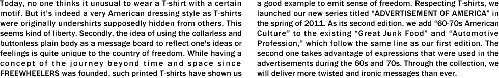 Today, no one thinks it unusual to wear a T-shirt with a certain motif. But it's indeed a very American dressing style as T-shirts were originally undershirts supposedly hidden from others. This seems kind of liberty. Secondly, the idea of using the collarless and buttonless plain body as a message board to reflect one's ideas or feelings is quite unique to the country of freedom. While having a concept of the journey beyond time and space since FREEWHEELERS was founded, such printed T-shirts have shown us a good example to emit sense of freedom. Respecting T-shirts, we launched our new series titled “ADVERTISEMENT OF AMERICA” in the spring of 2011. As its second edition, we add “60-70s American Culture” to the existing “Great Junk Food” and “Automotive Profession,” which follow the same line as our first edition. The second one takes advantage of expressions that were used in the advertisements during the 60s and 70s. Through the collection, we will deliver more twisted and ironic messages than ever. 
