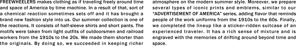 FREEWHEELERS makes clothing as if traveling freely around time and space of America by time machine. In a result of that, sort of a chemical reaction sometimes sets off and it has brought a brand new fashion style into us. Our summer collection is one of the reactions. It consists of half-sleeve shirts and short pants. The motifs were taken from light outfits of outdoorsmen and railroad workers from the 1910s to the 20s. We made them shorter than the originals. By doing so, we succeeded in keeping richer atmosphere on the modern summer style. Moreover, we prepare several types of iconic prints and emblems, similar to our “ADVERTISEMENT OF AMERICA” series, adding flavor that reminds people of the work uniforms from the 1910s to the 60s. Finally, we completed the lineup like a sticker-ridden suitcase of an experienced traveler. It has a rich sense of mixture and is engraved with the memories of drifting around beyond time and space.