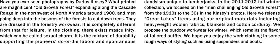 Have you ever seen photographs by Darius Kinsey? What printed are magnificent “Old Growth Forest�� expanding along the Cascade Range in the northwest of North America around 1900, and men going deep into the bosoms of the forests to cut down trees. They are dressed in the forestry workwear. It is completely different from that for leisure. In the clothing, there exists masculinity, which can be called sexual charm. It is the mixture of durability supporting the pioneers' do-or-die labors and spontaneous dandyism unique to lumberjacks. In the 2011-2012 fall-winter collection, we focused on the “men challenging Old Growth Forest�� from the 1910s to the 30s in the Kinsey's photos. Here we release “Great Lakes�� items using our original materials including heavyweight woolen fabrics, blankets and cotton corduroy. We propose the outdoor workwear for winter, which remains the flavor of tailored outfits. We hope you enjoy the work clothing in some rough ways of styling such as using suspenders and boots.