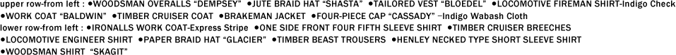 upper row-from left : ●WOODSMAN OVERALLS “DEMPSEY��  ●JUTE BRAID HAT “SHASTA��  ●TAILORED VEST “BLOEDEL��  ●LOCOMOTIVE FIREMAN SHIRT-Indigo Check ●WORK COAT “BALDWIN��  ●TIMBER CRUISER COAT  ●BRAKEMAN JACKET  ●FOUR-PIECE CAP “CASSADY�� ��Indigo Wabash Cloth  lower row-from left : ●IRONALLS WORK COAT-Express Stripe  ●ONE SIDE FRONT FOUR FIFTH SLEEVE SHIRT  ●TIMBER CRUISER BREECHES ●LOCOMOTIVE ENGINEER SHIRT  ●PAPER BRAID HAT “GLACIER��  ●TIMBER BEAST TROUSERS  ●HENLEY NECKED TYPE SHORT SLEEVE SHIRT ●WOODSMAN SHIRT“SKAGIT��