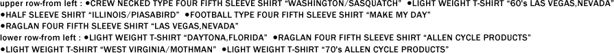 upper row-from left : ●CREW NECKED TYPE FOUR FIFTH SLEEVE SHIRT “WASHINGTON/SASQUATCH��  ●LIGHT WEIGHT T-SHIRT ��60's LAS VEGAS,NEVADA�� ●HALF SLEEVE SHIRT “ILLINOIS/PIASABIRD��  ●FOOTBALL TYPE FOUR FIFTH SLEEVE SHIRT “MAKE MY DAY�� ●RAGLAN FOUR FIFTH SLEEVE SHIRT “LAS VEGAS,NEVADA�� lower row-from left : ●LIGHT WEIGHT T-SHIRT “DAYTONA,FLORIDA��  ●RAGLAN FOUR FIFTH SLEEVE SHIRT “ALLEN CYCLE PRODUCTS�� ●LIGHT WEIGHT T-SHIRT “WEST VIRGINIA/MOTHMAN��  ●LIGHT WEIGHT T-SHIRT ��70's ALLEN CYCLE PRODUCTS��