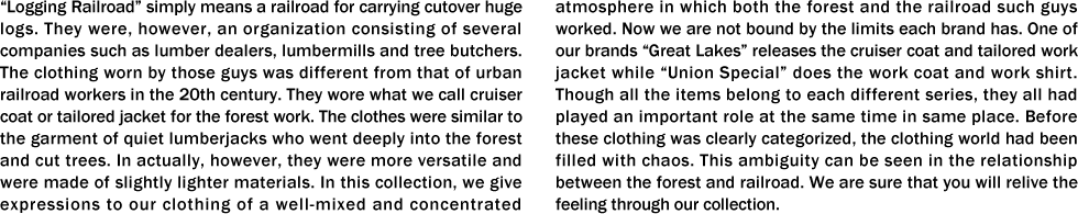 “Logging Railroad�� simply means a railroad for carrying cutover huge logs. They were, however, an organization consisting of several companies such as lumber dealers, lumbermills and tree butchers. The clothing worn by those guys was different from that of urban railroad workers in the 20th century. They wore what we call cruiser coat or tailored jacket for the forest work. The clothes were similar to the garment of quiet lumberjacks who went deeply into the forest and cut trees. In actually, however, they were more versatile and were made of slightly lighter materials. In this collection, we give expressions to our clothing of a well-mixed and concentrated atmosphere in which both the forest and the railroad such guys worked. Now we are not bound by the limits each brand has. One of our brands “Great Lakes�� releases the cruiser coat and tailored work jacket while “Union Special�� does the work coat and work shirt. Though all the items belong to each different series, they all had played an important role at the same time in same place. Before these clothing was clearly categorized, the clothing world had been filled with chaos. This ambiguity can be seen in the relationship between the forest and railroad. We are sure that you will relive the feeling through our collection.