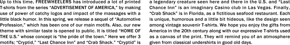 Up to this time, FREEWHEELERS has introduced a lot of printed T-shirts from the series “ADVERTISEMENT OF AMERICA,�� by making use of power of catchy logos and impact of the massages with a little black humor. In this spring, we release a sequel of “Automotive Profession,�� which has been one of our main motifs. Also, our new theme with similar taste is opened to public. It is titled “HOME OF THE U.S.�� whose concept is “the pride of the town.�� Here we offer 3 motifs; “Cryptid,�� “Last Chance Inn�� and “Crab Shack.�� “Cryptid�� is a legendary creature seen here and there in the U.S. and “Last Chance Inn�� is an imaginary Casino club in Las Vegas. Finally, “Crab Shack�� is in Florida, as a fictitious seafood restaurant. Each is unique, humorous and a little bit hideous, like the design seen among vintage souvenir T-shirts. We hope you enjoy the gifts from America in the 20th century along with our expressive T-shirts used as a canvas of the print. They will remind you of an atmosphere given from classical undershirts in good old days.